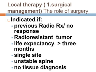 Local therapy ( 1.surgical
management) The role of surgery
Indicated if:
 previous Radio Rx/ no
response
 Radioresistant tumor
 life expectancy > three
months
 single site
 unstable spine
 no tissue diagnosis
 