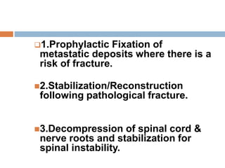 1.Prophylactic Fixation of
metastatic deposits where there is a
risk of fracture.
2.Stabilization/Reconstruction
following pathological fracture.
3.Decompression of spinal cord &
nerve roots and stabilization for
spinal instability.
 