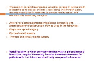  The goals of surgical intervention for spinal surgery in patients with
metastatic bone disease includes decreasing or eliminating pain,
decompressing neural elements to protect cord function, and
mechanically stabilizing the spine.
 Anterior or posterolateral decompression, combined with
anteroposterior reconstruction, may be used in the following:
 Diagnostic spinal surgery
 Cervical spinal surgery
 Thoracic and lumbar spinal surgery
 Vertebroplasty, in which polymethylmethacrylate is percutaneously
introduced, may be a minimally invasive treatment alternative for
patients with 1- or 2-level vertebral body compression fractures.
 