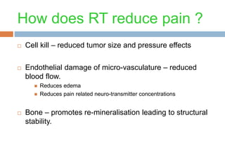 How does RT reduce pain ?
 Cell kill – reduced tumor size and pressure effects
 Endothelial damage of micro-vasculature – reduced
blood flow.
 Reduces edema
 Reduces pain related neuro-transmitter concentrations
 Bone – promotes re-mineralisation leading to structural
stability.
 