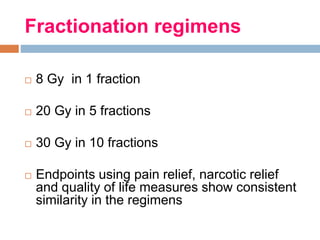 Fractionation regimens
 8 Gy in 1 fraction
 20 Gy in 5 fractions
 30 Gy in 10 fractions
 Endpoints using pain relief, narcotic relief
and quality of life measures show consistent
similarity in the regimens
 