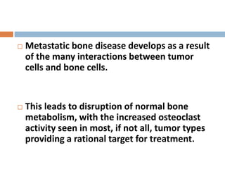  Metastatic bone disease develops as a result
of the many interactions between tumor
cells and bone cells.
 This leads to disruption of normal bone
metabolism, with the increased osteoclast
activity seen in most, if not all, tumor types
providing a rational target for treatment.
 