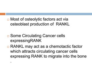  Most of osteolytic factors act via
osteoblast production of RANKL
 Some Circulating Cancer cells
expressingRANK
 RANKL may act as a chemotactic factor
which attracts circulating cancer cells
expressing RANK to migrate into the bone
.
 