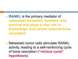  RANKL is the primary mediator of
osteoclast formation, function, and
survival and plays a vital role in
physiologic and cancer-induced bone
resorption
 Metastatic tumor cells stimulate RANKL
activity, leading to a self-reinforcing cycle
of bone resorption (“vicious cycle”
hypothesis)
 