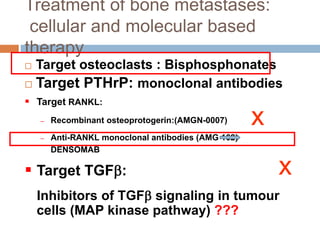 Treatment of bone metastases:
cellular and molecular based
therapy
 Target osteoclasts : Bisphosphonates
 Target PTHrP: monoclonal antibodies
 Target RANKL:
– Recombinant osteoprotogerin:(AMGN-0007)
– Anti-RANKL monoclonal antibodies (AMG 162)
DENSOMAB
 Target TGF:
Inhibitors of TGF signaling in tumour
cells (MAP kinase pathway) ???
x
x
 