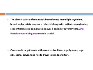  The clinical course of metastatic bone disease in multiple myeloma,
breast and prostate cancers is relatively long, with patients experiencing
sequential skeletal complications over a period of several years. And
therefore optimizing treatment is crucial
 Cancer cells target bones with an extensive blood supply: arms, legs,
ribs, spine, pelvis. Tend not to travel to hands and feet.
 