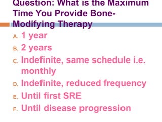 Question: What is the Maximum
Time You Provide Bone-
Modifying Therapy
A. 1 year
B. 2 years
C. Indefinite, same schedule i.e.
monthly
D. Indefinite, reduced frequency
E. Until first SRE
F. Until disease progression
 