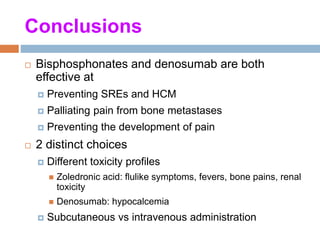 Conclusions
 Bisphosphonates and denosumab are both
effective at
 Preventing SREs and HCM
 Palliating pain from bone metastases
 Preventing the development of pain
 2 distinct choices
 Different toxicity profiles
 Zoledronic acid: flulike symptoms, fevers, bone pains, renal
toxicity
 Denosumab: hypocalcemia
 Subcutaneous vs intravenous administration
 