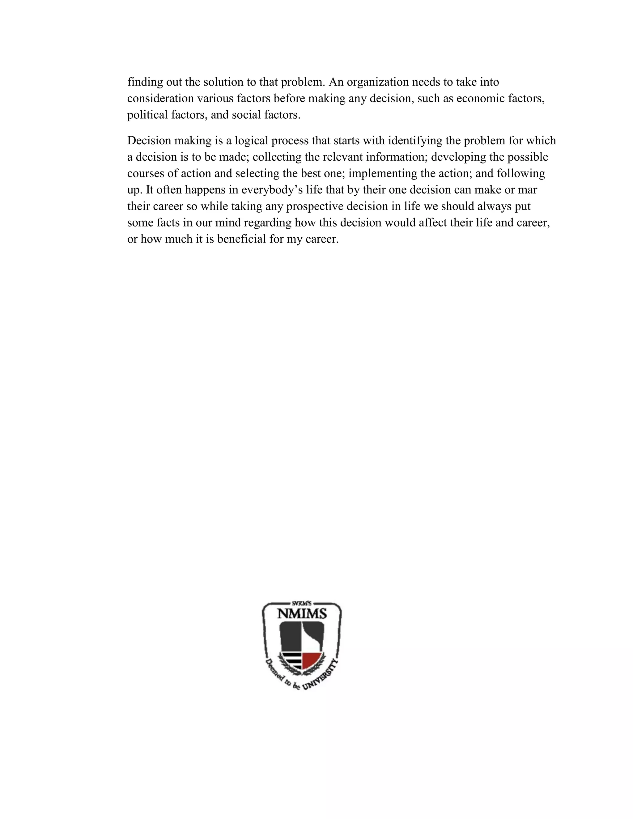 finding out the solution to that problem. An organization needs to take into
consideration various factors before making any decision, such as economic factors,
political factors, and social factors.
Decision making is a logical process that starts with identifying the problem for which
a decision is to be made; collecting the relevant information; developing the possible
courses of action and selecting the best one; implementing the action; and following
up. It often happens in everybody’s life that by their one decision can make or mar
their career so while taking any prospective decision in life we should always put
some facts in our mind regarding how this decision would affect their life and career,
or how much it is beneficial for my career.
 