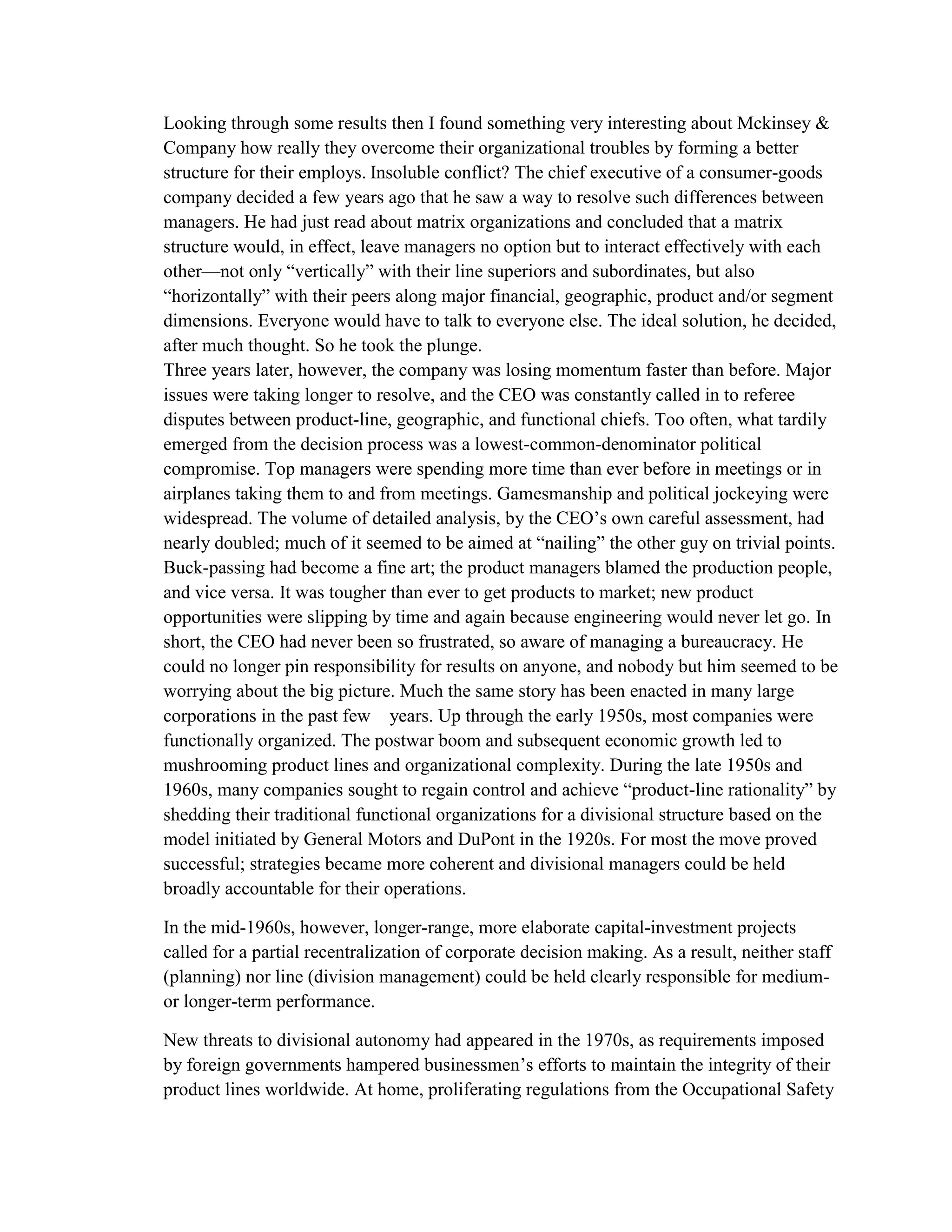 Looking through some results then I found something very interesting about Mckinsey &
Company how really they overcome their organizational troubles by forming a better
structure for their employs. Insoluble conflict? The chief executive of a consumer-goods
company decided a few years ago that he saw a way to resolve such differences between
managers. He had just read about matrix organizations and concluded that a matrix
structure would, in effect, leave managers no option but to interact effectively with each
other—not only “vertically” with their line superiors and subordinates, but also
“horizontally” with their peers along major financial, geographic, product and/or segment
dimensions. Everyone would have to talk to everyone else. The ideal solution, he decided,
after much thought. So he took the plunge.
Three years later, however, the company was losing momentum faster than before. Major
issues were taking longer to resolve, and the CEO was constantly called in to referee
disputes between product-line, geographic, and functional chiefs. Too often, what tardily
emerged from the decision process was a lowest-common-denominator political
compromise. Top managers were spending more time than ever before in meetings or in
airplanes taking them to and from meetings. Gamesmanship and political jockeying were
widespread. The volume of detailed analysis, by the CEO’s own careful assessment, had
nearly doubled; much of it seemed to be aimed at “nailing” the other guy on trivial points.
Buck-passing had become a fine art; the product managers blamed the production people,
and vice versa. It was tougher than ever to get products to market; new product
opportunities were slipping by time and again because engineering would never let go. In
short, the CEO had never been so frustrated, so aware of managing a bureaucracy. He
could no longer pin responsibility for results on anyone, and nobody but him seemed to be
worrying about the big picture. Much the same story has been enacted in many large
corporations in the past few years. Up through the early 1950s, most companies were
functionally organized. The postwar boom and subsequent economic growth led to
mushrooming product lines and organizational complexity. During the late 1950s and
1960s, many companies sought to regain control and achieve “product-line rationality” by
shedding their traditional functional organizations for a divisional structure based on the
model initiated by General Motors and DuPont in the 1920s. For most the move proved
successful; strategies became more coherent and divisional managers could be held
broadly accountable for their operations.
In the mid-1960s, however, longer-range, more elaborate capital-investment projects
called for a partial recentralization of corporate decision making. As a result, neither staff
(planning) nor line (division management) could be held clearly responsible for medium-
or longer-term performance.
New threats to divisional autonomy had appeared in the 1970s, as requirements imposed
by foreign governments hampered businessmen’s efforts to maintain the integrity of their
product lines worldwide. At home, proliferating regulations from the Occupational Safety
 