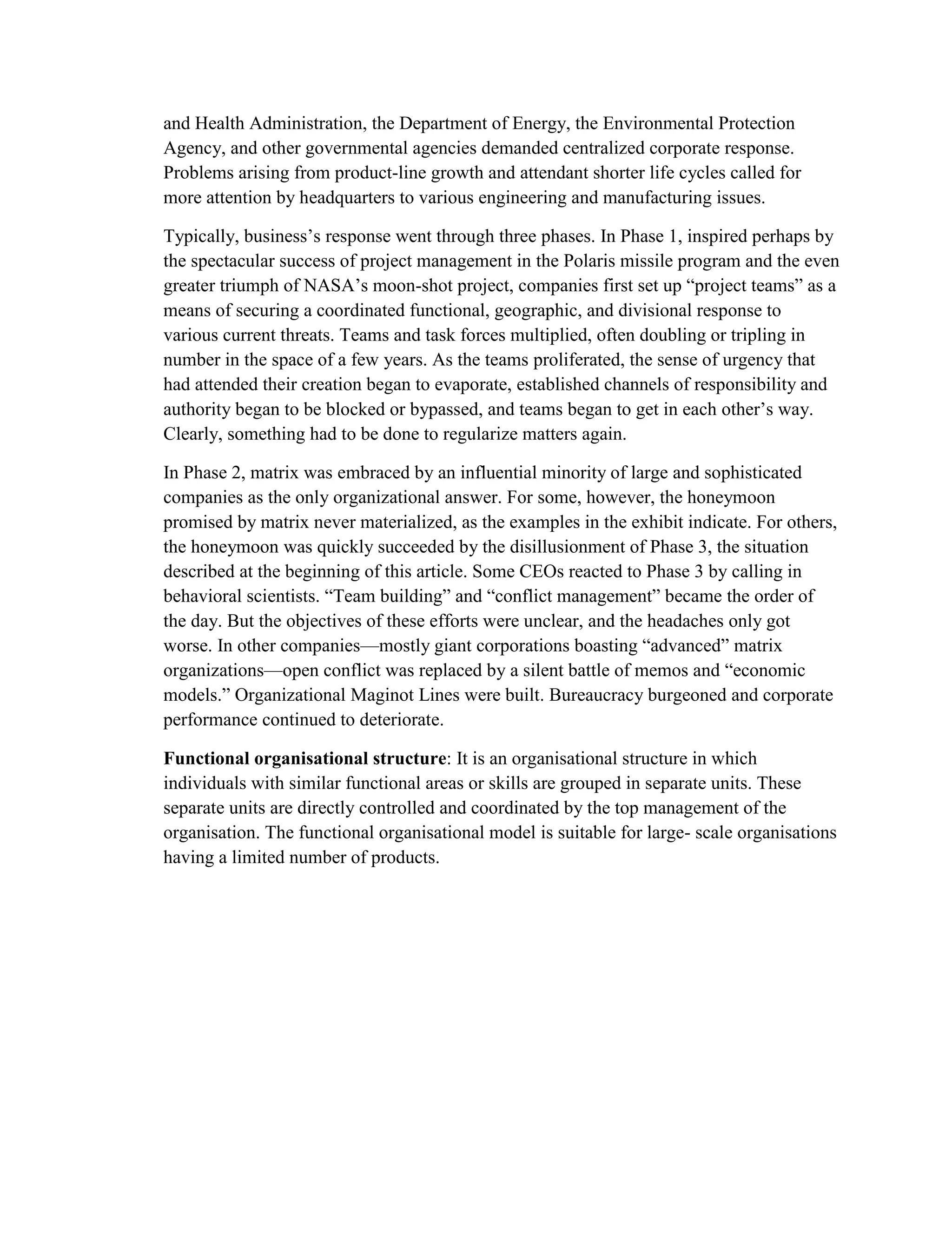 and Health Administration, the Department of Energy, the Environmental Protection
Agency, and other governmental agencies demanded centralized corporate response.
Problems arising from product-line growth and attendant shorter life cycles called for
more attention by headquarters to various engineering and manufacturing issues.
Typically, business’s response went through three phases. In Phase 1, inspired perhaps by
the spectacular success of project management in the Polaris missile program and the even
greater triumph of NASA’s moon-shot project, companies first set up “project teams” as a
means of securing a coordinated functional, geographic, and divisional response to
various current threats. Teams and task forces multiplied, often doubling or tripling in
number in the space of a few years. As the teams proliferated, the sense of urgency that
had attended their creation began to evaporate, established channels of responsibility and
authority began to be blocked or bypassed, and teams began to get in each other’s way.
Clearly, something had to be done to regularize matters again.
In Phase 2, matrix was embraced by an influential minority of large and sophisticated
companies as the only organizational answer. For some, however, the honeymoon
promised by matrix never materialized, as the examples in the exhibit indicate. For others,
the honeymoon was quickly succeeded by the disillusionment of Phase 3, the situation
described at the beginning of this article. Some CEOs reacted to Phase 3 by calling in
behavioral scientists. “Team building” and “conflict management” became the order of
the day. But the objectives of these efforts were unclear, and the headaches only got
worse. In other companies—mostly giant corporations boasting “advanced” matrix
organizations—open conflict was replaced by a silent battle of memos and “economic
models.” Organizational Maginot Lines were built. Bureaucracy burgeoned and corporate
performance continued to deteriorate.
Functional organisational structure: It is an organisational structure in which
individuals with similar functional areas or skills are grouped in separate units. These
separate units are directly controlled and coordinated by the top management of the
organisation. The functional organisational model is suitable for large- scale organisations
having a limited number of products.
 