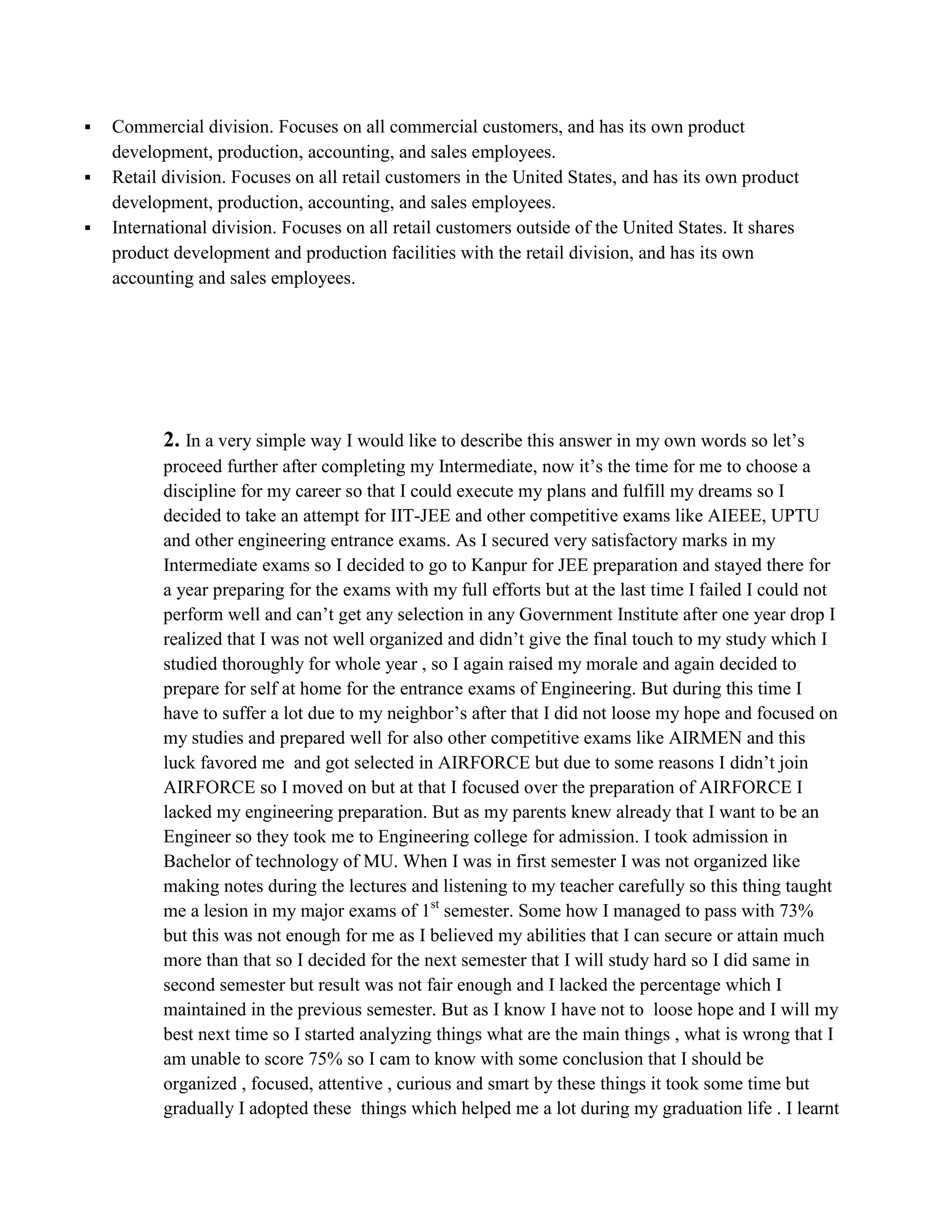  Commercial division. Focuses on all commercial customers, and has its own product
development, production, accounting, and sales employees.
 Retail division. Focuses on all retail customers in the United States, and has its own product
development, production, accounting, and sales employees.
 International division. Focuses on all retail customers outside of the United States. It shares
product development and production facilities with the retail division, and has its own
accounting and sales employees.
2. In a very simple way I would like to describe this answer in my own words so let’s
proceed further after completing my Intermediate, now it’s the time for me to choose a
discipline for my career so that I could execute my plans and fulfill my dreams so I
decided to take an attempt for IIT-JEE and other competitive exams like AIEEE, UPTU
and other engineering entrance exams. As I secured very satisfactory marks in my
Intermediate exams so I decided to go to Kanpur for JEE preparation and stayed there for
a year preparing for the exams with my full efforts but at the last time I failed I could not
perform well and can’t get any selection in any Government Institute after one year drop I
realized that I was not well organized and didn’t give the final touch to my study which I
studied thoroughly for whole year , so I again raised my morale and again decided to
prepare for self at home for the entrance exams of Engineering. But during this time I
have to suffer a lot due to my neighbor’s after that I did not loose my hope and focused on
my studies and prepared well for also other competitive exams like AIRMEN and this
luck favored me and got selected in AIRFORCE but due to some reasons I didn’t join
AIRFORCE so I moved on but at that I focused over the preparation of AIRFORCE I
lacked my engineering preparation. But as my parents knew already that I want to be an
Engineer so they took me to Engineering college for admission. I took admission in
Bachelor of technology of MU. When I was in first semester I was not organized like
making notes during the lectures and listening to my teacher carefully so this thing taught
me a lesion in my major exams of 1st
semester. Some how I managed to pass with 73%
but this was not enough for me as I believed my abilities that I can secure or attain much
more than that so I decided for the next semester that I will study hard so I did same in
second semester but result was not fair enough and I lacked the percentage which I
maintained in the previous semester. But as I know I have not to loose hope and I will my
best next time so I started analyzing things what are the main things , what is wrong that I
am unable to score 75% so I cam to know with some conclusion that I should be
organized , focused, attentive , curious and smart by these things it took some time but
gradually I adopted these things which helped me a lot during my graduation life . I learnt
 