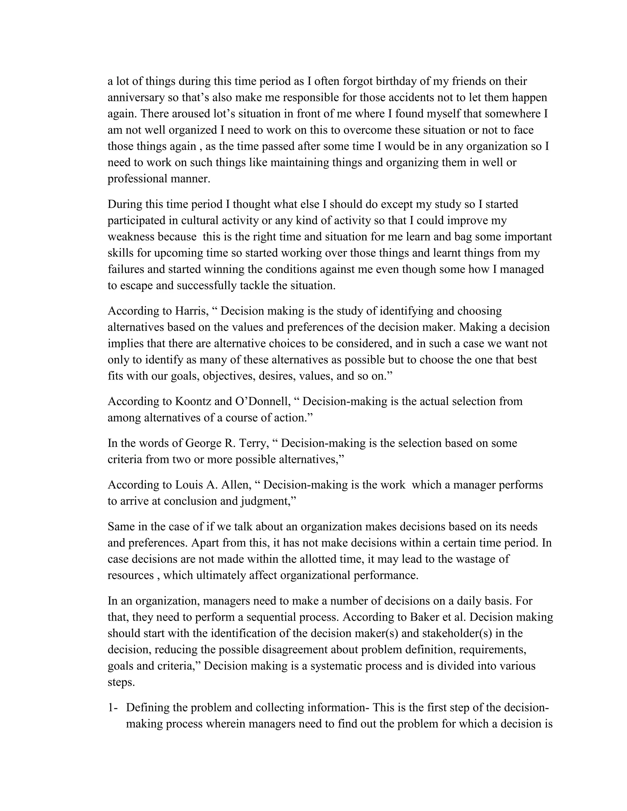 a lot of things during this time period as I often forgot birthday of my friends on their
anniversary so that’s also make me responsible for those accidents not to let them happen
again. There aroused lot’s situation in front of me where I found myself that somewhere I
am not well organized I need to work on this to overcome these situation or not to face
those things again , as the time passed after some time I would be in any organization so I
need to work on such things like maintaining things and organizing them in well or
professional manner.
During this time period I thought what else I should do except my study so I started
participated in cultural activity or any kind of activity so that I could improve my
weakness because this is the right time and situation for me learn and bag some important
skills for upcoming time so started working over those things and learnt things from my
failures and started winning the conditions against me even though some how I managed
to escape and successfully tackle the situation.
According to Harris, “ Decision making is the study of identifying and choosing
alternatives based on the values and preferences of the decision maker. Making a decision
implies that there are alternative choices to be considered, and in such a case we want not
only to identify as many of these alternatives as possible but to choose the one that best
fits with our goals, objectives, desires, values, and so on.”
According to Koontz and O’Donnell, “ Decision-making is the actual selection from
among alternatives of a course of action.”
In the words of George R. Terry, “ Decision-making is the selection based on some
criteria from two or more possible alternatives,”
According to Louis A. Allen, “ Decision-making is the work which a manager performs
to arrive at conclusion and judgment,”
Same in the case of if we talk about an organization makes decisions based on its needs
and preferences. Apart from this, it has not make decisions within a certain time period. In
case decisions are not made within the allotted time, it may lead to the wastage of
resources , which ultimately affect organizational performance.
In an organization, managers need to make a number of decisions on a daily basis. For
that, they need to perform a sequential process. According to Baker et al. Decision making
should start with the identification of the decision maker(s) and stakeholder(s) in the
decision, reducing the possible disagreement about problem definition, requirements,
goals and criteria,” Decision making is a systematic process and is divided into various
steps.
1- Defining the problem and collecting information- This is the first step of the decision-
making process wherein managers need to find out the problem for which a decision is
 