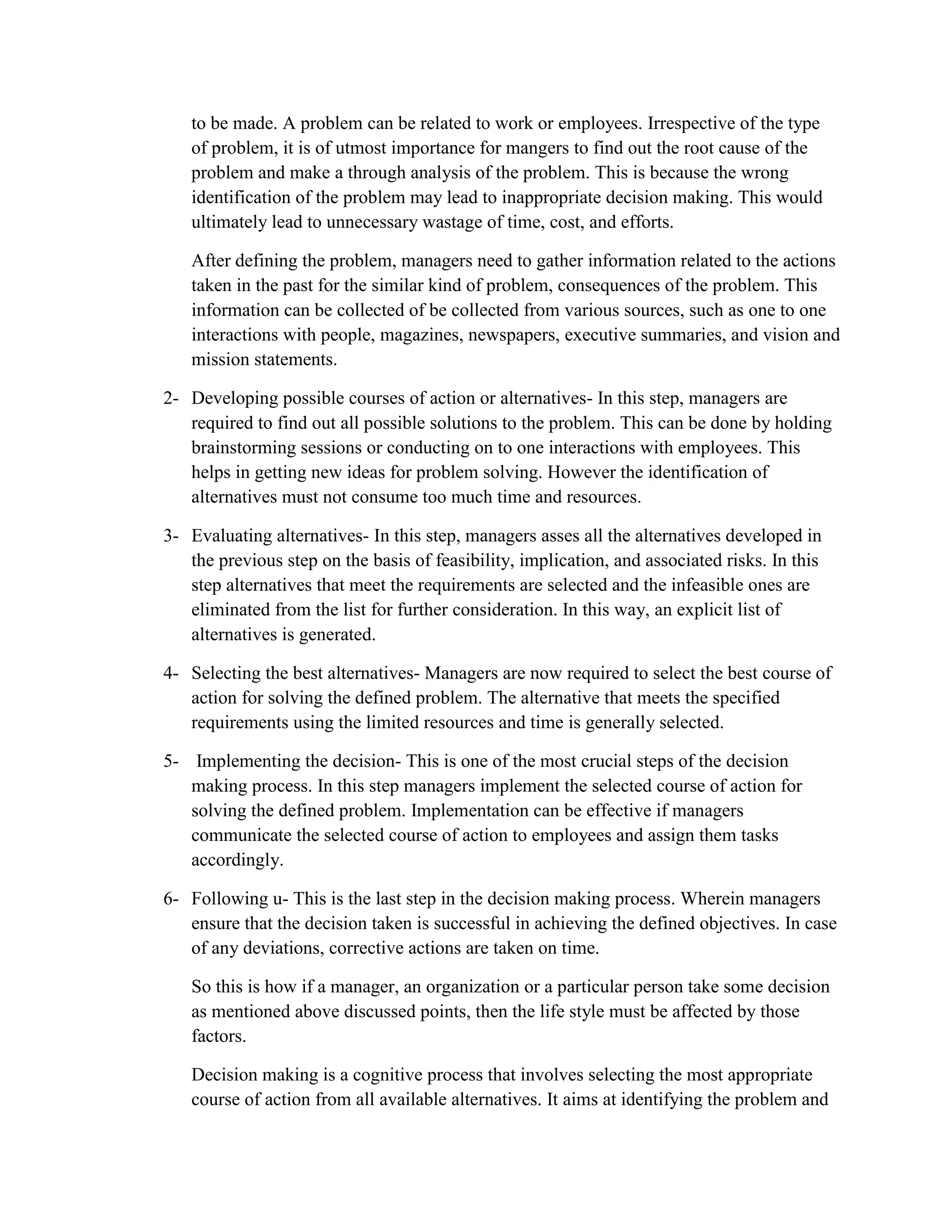 to be made. A problem can be related to work or employees. Irrespective of the type
of problem, it is of utmost importance for mangers to find out the root cause of the
problem and make a through analysis of the problem. This is because the wrong
identification of the problem may lead to inappropriate decision making. This would
ultimately lead to unnecessary wastage of time, cost, and efforts.
After defining the problem, managers need to gather information related to the actions
taken in the past for the similar kind of problem, consequences of the problem. This
information can be collected of be collected from various sources, such as one to one
interactions with people, magazines, newspapers, executive summaries, and vision and
mission statements.
2- Developing possible courses of action or alternatives- In this step, managers are
required to find out all possible solutions to the problem. This can be done by holding
brainstorming sessions or conducting on to one interactions with employees. This
helps in getting new ideas for problem solving. However the identification of
alternatives must not consume too much time and resources.
3- Evaluating alternatives- In this step, managers asses all the alternatives developed in
the previous step on the basis of feasibility, implication, and associated risks. In this
step alternatives that meet the requirements are selected and the infeasible ones are
eliminated from the list for further consideration. In this way, an explicit list of
alternatives is generated.
4- Selecting the best alternatives- Managers are now required to select the best course of
action for solving the defined problem. The alternative that meets the specified
requirements using the limited resources and time is generally selected.
5- Implementing the decision- This is one of the most crucial steps of the decision
making process. In this step managers implement the selected course of action for
solving the defined problem. Implementation can be effective if managers
communicate the selected course of action to employees and assign them tasks
accordingly.
6- Following u- This is the last step in the decision making process. Wherein managers
ensure that the decision taken is successful in achieving the defined objectives. In case
of any deviations, corrective actions are taken on time.
So this is how if a manager, an organization or a particular person take some decision
as mentioned above discussed points, then the life style must be affected by those
factors.
Decision making is a cognitive process that involves selecting the most appropriate
course of action from all available alternatives. It aims at identifying the problem and
 