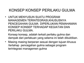 KONSEP KONSEP PERILAKU GULMA
• UNTUK MENYUSUN SUATU PROGRAM
MANAGEMEN TERINTEGRASI,KHUSUSNYA
PENCEGAHAN GULMA DIPERLUKAN PEMAHAMAN
KONSEP KONSEP TERHADAP KEGIATAN DAN
PERILAKU GULMA.
Konsep konsep, adalah terkait perilaku gulma dan
dampak dari perlakuan yang selama ini telah dibuktikan.
• Masing masing berperan sesuai dengan tujuan khusus
/tertahap pencegahan gulma sebagai program
terintegrasi managemen gulma
 