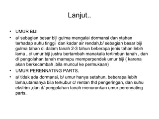 Lanjut..
• UMUR BIJI
• a/ sebagian besar biji gulma mengalai dormansi dan ytahan
terhadap suhu tinggi dan kadar air rendah,b/ sebagian besar biji
gulma tahan di dalam tanah 2-3 tahun beberapa jenis tahan lebih
lama , c/ umur biji justru bertambah manakala tertimbun tanah , dan
d/ pengolahan tanah mamapu memperpendek umur biji ( karena
akan berkecambah ,bila muncul ke permukaan)
• UMUR PERENNATING PARTS.
• a/ tidak ada dormansi, b/ umur hanya setahun, beberapa lebih
lama,utamanya bila terkubur c/ rentan thd pengeringan, dan suhu
ekstrim ,dan d/ pengolahan tanah menurunkan umur perennating
parts.
 