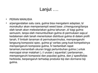 Lanjut ….
• PERAN MANUSIA
• a/pengendalian satu cara, gulma bisa mengalami adaptasi, b/
monokultur akan mempersempit weed base ,c/mengurangi/tanpa
olah tanah akan melestariakan gulma tahunan ,d/ bagi gulma
semusim, tanpa olah menumbuhkan gulma di permukaan saja,e/
kedalaman olah tanah menentukan distribusi gulma di dalam profil
tanah, f/ limbah tanaman di permukaan/mulsa, mempengaruhi
langsung komposisi spec. gulma g/ varitas yang kuat kompetisinya
mempengaruhi komposisi gulma, h/ bertambah rapat
tanaman,menambah ukuran tinggi pertumbuhan gulma ( untuk
mencapai sinar matahari ), i/ urutan ( squential ) pertanaman ,
mempengaruhi komposisi dan populasi gulma, dan j/ spesifisitas
herbisida, berpengaruh terhadap produksi biji dan dormansi biji
gulma.
 