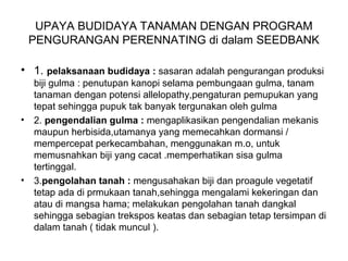 UPAYA BUDIDAYA TANAMAN DENGAN PROGRAM
PENGURANGAN PERENNATING di dalam SEEDBANK
• 1. pelaksanaan budidaya : sasaran adalah pengurangan produksi
biji gulma : penutupan kanopi selama pembungaan gulma, tanam
tanaman dengan potensi allelopathy,pengaturan pemupukan yang
tepat sehingga pupuk tak banyak tergunakan oleh gulma
• 2. pengendalian gulma : mengaplikasikan pengendalian mekanis
maupun herbisida,utamanya yang memecahkan dormansi /
mempercepat perkecambahan, menggunakan m.o, untuk
memusnahkan biji yang cacat .memperhatikan sisa gulma
tertinggal.
• 3.pengolahan tanah : mengusahakan biji dan proagule vegetatif
tetap ada di prmukaan tanah,sehingga mengalami kekeringan dan
atau di mangsa hama; melakukan pengolahan tanah dangkal
sehingga sebagian trekspos keatas dan sebagian tetap tersimpan di
dalam tanah ( tidak muncul ).
 