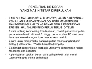 PENELITIAN KE DEPAN
YANG MASIH TETAP DIPERLUKAN
• ILMU GULMA HARUS SELALU MENYESUAIKAN DIRI DENGAN
KEMAJUAN ILMU DAN TEKNOLOGI UNTK MEMPEROLEH
MANAGEMEN GULMA YANG BENAR BENAR EFEKTIF DAN
EFISIEN , HAL AHL PENTING PERLU TERUS DITELITI
• 1.data tentang kompetisi gulma-tanaman, contoh pada kesimpulan
pertanaman bersih ulma sd 3 minggu pertama atau 1/3 awal umur
tanaman semusim ,agae tidak menurunkan hasil ?
• 2.cara untuk memprediksi populasi gulma mendatang berbasis
biologi ( kelenturan , r ?) dan kekuatan kompetisi
• 3.alternatif pengendalian ,berbasis utamanya pencemaran residu,
resistensi, dan ekonomi
• 4.pencegahan apakah benar cara paling efektif , dan murah
,utamanya pada gulma berbahaya
 