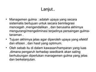 Lanjut..
• Managemen gulma : adalah upaya yang secara
sistematis bertujuan untuk secara berintegrasi
mencegah ,mengendalikan , dan berusaha akhirnya
mengurangi/mengeliminasi terjadinya persaingan gulma-
tanaman .
• Tujuan akhirnya jelas agar diperoleh upaya yang efektif
dan efisien , dan hasil yang optimum.
• Oleh sebab itu di dalam kawasan/hamparan yang luas
,dimana pengaruh terhadap seedbank akan saling
berhubungan diperlukan managemen gulma yang jelas
dan berkelanjutan.
 
