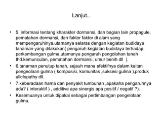 Lanjut..
• 5. informasi tentang kharakter dormansi, dan bagian lain propagule,
pematahan dormansi, dan faktor faktor di alam yang
mempengaruhinya,utamanya selaras dengan kegiatan budidaya
tanaman yang dilakukan( pengaruh kegiatan budidaya terhadap
perkembangan gulma,utamanya pengaruh pengolahan tanah
thd.kemunculan, pematahan dormansi, umur benih dll ).
• 6.tanaman penutup tanah, sejauh mana efektifnya dalam kaitan
pengeolaan gulma ( komposisi, komunitas ,suksesi gulma ),produk
allelopathy dll.
• 7.keberadaan hama dan penyakit tumbuhan ,apakaha pengaruhnya
ada? ( interaktif ) , additive apa sinergis apa positif / negatif ?).
• Kesemuanya untuk dipakai sebagai pertimbangan pengelolaan
gulma.
 