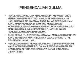 PENGENDALIAN GULMA
• PENGENDALIAN GULMA ADALAH KEGIATAN YANG TERUS
MENJADI BAGIAN PENTING, NAMUN PENGENDALIAN INI
HARUS BENAR APLIKASNYA, PADA TAHAP PERTUMBUHAN
YANG MANA? KARENA DI SAMPING MENGURANGI
KOMPETISI,JUGA UTAMANYA ADALAH JUGA HARUS MAMPU
MENURUNKAN JUMLAH PROPAGULE, MENURUNKAN
PEMUNCULAN KECAMBAH GULMA
• OLEH SEBAB ITU PENGENDALIAN AKAN MENJADI KOMPONEN
YANG TERBESAR KONTRIBUSINYA DALAM UPAYA TOTAL
PENGENDALIAN GULMA.
• PENCEGAHAN DAN PENGENDLIAN AAN MENJADI PROGRAM
YANG KOMKPLEMENTER DI DALAM PENGELOLAAN GULMA
DAN BUKAN ALTERNATIF.HASILNYA DAPAT DINILAI DAN
DILIHAT SBB :
 