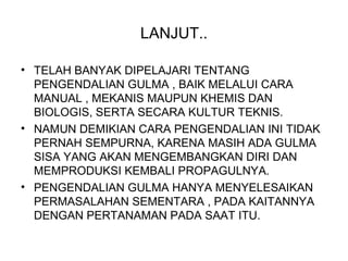 LANJUT..
• TELAH BANYAK DIPELAJARI TENTANG
PENGENDALIAN GULMA , BAIK MELALUI CARA
MANUAL , MEKANIS MAUPUN KHEMIS DAN
BIOLOGIS, SERTA SECARA KULTUR TEKNIS.
• NAMUN DEMIKIAN CARA PENGENDALIAN INI TIDAK
PERNAH SEMPURNA, KARENA MASIH ADA GULMA
SISA YANG AKAN MENGEMBANGKAN DIRI DAN
MEMPRODUKSI KEMBALI PROPAGULNYA.
• PENGENDALIAN GULMA HANYA MENYELESAIKAN
PERMASALAHAN SEMENTARA , PADA KAITANNYA
DENGAN PERTANAMAN PADA SAAT ITU.
 