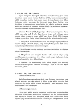 6
2. TUJUAN MANAJEMEN KELAS
Tujuan manajemen Kelas pada hakekatnya sudah terkandung pada tujuan
pendidikan secara umum. Menurut Sudirman (2000), tujuan manajemen kelas
adalah penyediaan pasilitas bagi macam-macam kegiatan belajar siswa dalam
lingkungan sosial, emosional, dan intelektual dalam kelas. Fasilitas yang
disediakan itu memungkinkan siswa belajar dan bekerja, terciptanya suasana
sosial yang memberikan kepuasan, suasana disiplin, perkembangan intelektual,
emosional, dan sikap serta apresiasi pada siswa.
Suharsimi Arikunto,(2004), berpendapat bahwa tujuan manajemen kelas
adalah agar setiap anak di kelas dapat bekerja dengan tertib sehingga segera
tercapai tujuan pengajaran secara efektif dan efisien. Untuk lebih jelasnya
Arikuno menguraikan rincian tujuan Manajemen Kelas, sebagaimana berikut ini.
1. Mewujudkan situasi dan kondisi kelas, baik sebagai lingkungan belajar
maupun sebagai kelompok belajar, yang memungkinkan peserta didik untuk
mengembangkan kemampuan semaksimal mungkin.
2. Menghilangkan berbagai hambatan yang dapat menghalangi terwujudnya
interaksi pembelajaran.
3. Menyediakan dan mengatur fasilitas serta perabot belajar yang
mendukung dan memungkinkan siswa belajar sesuai dengan lingkungan siaoal,
emosional dan intelek siswa dalam belajar.
4. Membina dan membimbing siswa sesuai dengan latar belakang
sosial,ekonomi,budaya,serta sifat-sifat individunya. Dirjen PUOD dan Dirjen
Dikdasmen, (1996).
3. RUANG LINGKUP MANAJEMEN KELAS
a. Manajemen kurikulum
Kurikulum adalah suatu cakupan kerja yang digunakan oleh seorang guru
sebagai pedoman yang akan dicapai di dalam proses belajar mengajar. Jadi
manajemen kurikulum adalah sebuah perencanaan atau pengarahan untuk
menyelesaikan kurukulum tersebut.
b. Manajemen peserta didik
Peserta didik adalah anggota masyarakat yang berusaha mengembangkan
potensi diri melalui proses pembelajaran yang tersedia baik dari jalur jenjang dan
jenis pendidikan tertentu. Jadi, manajemen peserta didik adalah suatu proses
kegiatan yang rencanakan dan diusahakan secara sengaja serta pembinaan secara
 