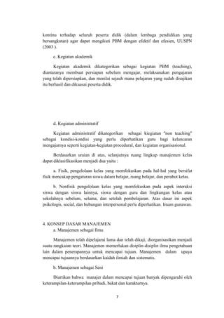 7
kontinu terhadap seluruh peserta didik (dalam lembaga pendidikan yang
bersangkutan) agar dapat mengikuti PBM dengan efektif dan efesien, UUSPN
(2003 ).
c. Kegiatan akademik
Kegiatan akademik dikategorikan sebagai kegiatan PBM (teaching),
diantaranya membuat persiapan sebelum mengajar, melaksanakan pengajaran
yang telah dipersiapkan, dan menilai sejauh mana pelajaran yang sudah disajikan
itu berhasil dan dikuasai peserta didik.
d. Kegiatan administratif
Kegiatan administratif dikategorikan sebagai kiegiatan "non teaching"
sebagai kondisi-kondisi yang perlu diperhatikan guru bagi kelancaran
mengajarnya seperti kegiatan-kegiatan procedural, dan kegiatan organisasional.
Berdasarkan uraian di atas, selanjutnya ruang lingkup manajemen kelas
dapat diklasifikasikan menjadi dua yaitu :
a. Fisik, pengelolaan kelas yang memfokuskan pada hal-hal yang bersifat
fisik mencakup pengaturan siswa dalam belajar, ruang belajar, dan perabot kelas.
b. Nonfisik pengelolaan kelas yang memfokuskan pada aspek interaksi
siswa dengan siswa lainnya, siswa dengan guru dan lingkungan kelas atau
sekolahnya sebelum, selama, dan setelah pembelajaran. Atas dasar ini aspek
psikologis, social, dan hubungan interpersonal perlu diperhatikan. Imam gunawan.
4. KONSEP DASAR MANAJEMEN
a. Manajemen sebagai Ilmu
Manajemen telah dipelajarai lama dan telah dikaji, diorganisasikan menjadi
suatu rangkaian teori. Manajemen memerlukan disiplin-disiplin ilmu pengetahuan
lain dalam penerapannya untuk mencapai tujuan. Manajemen dalam upaya
mencapai tujuannya berdasarkan kaidah ilmiah dan sistematis.
b. Manajemen sebagai Seni
Diartikan bahwa manajer dalam mencapai tujuan banyak dipengaruhi oleh
keterampilan-keterampilan pribadi, bakat dan karakternya.
 