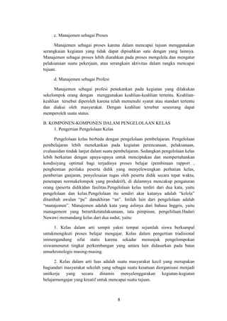 8
c. Manajemen sebagai Proses
Manajemen sebagai proses karena dalam mencapai tujuan menggunakan
serangkaian kegiatan yang tidak dapat dipisahkan satu dengan yang lainnya.
Manajemen sebagai proses lebih diarahkan pada proses mengelola dan mengatur
pelaksanaan suatu pekerjaan, atau serangkain aktivitas dalam rangka mencapai
tujuan.
d. Manajemen sebagai Profesi
Manajemen sebagai profesi penekankan pada kegiatan yang dilakukan
sekelompok orang dengan menggunakan keahlian-keahlian tertentu. Keahlian-
keahlian tersebut diperoleh karena telah memenuhi syarat atau standart tertentu
dan diakui oleh masyarakat. Dengan keahlian tersebut seseorang dapat
memperoleh suatu status.
B. KOMPONEN-KOMPONEN DALAM PENGELOLAAN KELAS
1. Pengertian Pengelolaan Kelas
Pengelolaan kelas berbeda dengan pengelolaan pembelajaran. Pengelolaan
pembelajaran lebih menekankan pada kegiatan perencanaan, pelaksanaan,
evaluasidan tindak lanjut dalam suatu pembelajaran. Sedangkan pengelolaan kelas
lebih berkaitan dengan upaya-upaya untuk menciptakan dan mempertahankan
kondisiyang optimal bagi terjadinya proses belajar (pembinaan rapport ,
penghentian perilaku peserta didik yang menyelewengkan perhatian kelas,
pemberian ganjaran, penyelesaian tugas oleh peserta didik secara tepat waktu,
penetapan normakelompok yang produktif), di dalamnya mencakup pengaturan
orang (peserta didik)dan fasilitas.Pengelolaan kelas terdiri dari dua kata, yaitu
pengelolaan dan kelas.Pengelolaan itu sendiri akar katanya adalah “kelola”
ditambah awalan “pe” danakhiran “an”. Istilah lain dari pengelolaan adalah
“manajemen”. Manajemen adalah kata yang aslinya dari bahasa Inggris, yaitu
management yang berartiketatalaksanaan, tata pimpinan, pengelolaan.Hadari
Nawawi memandang kelas dari dua sudut, yaitu:
1. Kelas dalam arti sempit yakni tempat sejumlah siswa berkumpul
untukmengikuti proses belajar mengajar. Kelas dalam pengertian tradisional
inimengandung sifat statis karena sekadar menunjuk pengelompokan
siswamenurut tingkat perkembangan yang antara lain didasarkan pada batas
umurkronologis masing-masing.
2. Kelas dalam arti luas adalah suatu masyarakat kecil yang merupakan
bagiandari masyarakat sekolah yang sebagai suatu kesatuan diorganisasi menjadi
unitkerja yang secara dinamis menyelenggarakan kegiatan-kegiatan
belajarmengajar yang kreatif untuk mencapai suatu tujuan.
 