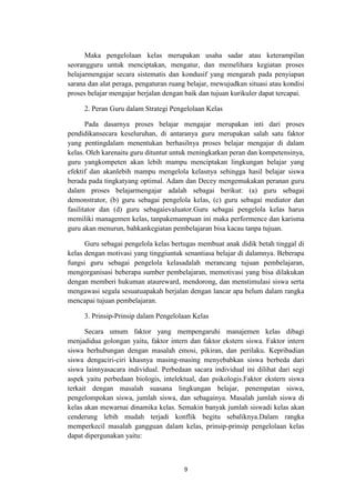 9
Maka pengelolaan kelas merupakan usaha sadar atau keterampilan
seorangguru untuk menciptakan, mengatur, dan memelihara kegiatan proses
belajarmengajar secara sistematis dan kondusif yang mengarah pada penyiapan
sarana dan alat peraga, pengaturan ruang belajar, mewujudkan situasi atau kondisi
proses belajar mengajar berjalan dengan baik dan tujuan kurikuler dapat tercapai.
2. Peran Guru dalam Strategi Pengelolaan Kelas
Pada dasarnya proses belajar mengajar merupakan inti dari proses
pendidikansecara keseluruhan, di antaranya guru merupakan salah satu faktor
yang pentingdalam menentukan berhasilnya proses belajar mengajar di dalam
kelas. Oleh karenaitu guru dituntut untuk meningkatkan peran dan kompetensinya,
guru yangkompeten akan lebih mampu menciptakan lingkungan belajar yang
efektif dan akanlebih mampu mengelola kelasnya sehingga hasil belajar siswa
berada pada tingkatyang optimal. Adam dan Decey mengemukakan peranan guru
dalam proses belajarmengajar adalah sebagai berikut: (a) guru sebagai
demonstrator, (b) guru sebagai pengelola kelas, (c) guru sebagai mediator dan
fasilitator dan (d) guru sebagaievaluator.Guru sebagai pengelola kelas harus
memiliki managemen kelas, tanpakemampuan ini maka performence dan karisma
guru akan menurun, bahkankegiatan pembelajaran bisa kacau tanpa tujuan.
Guru sebagai pengelola kelas bertugas membuat anak didik betah tinggal di
kelas dengan motivasi yang tinggiuntuk senantiasa belajar di dalamnya. Beberapa
fungsi guru sebagai pengelola kelasadalah merancang tujuan pembelajaran,
mengorganisasi beberapa sumber pembelajaran, memotivasi yang bisa dilakukan
dengan memberi hukuman ataureward, mendorong, dan menstimulasi siswa serta
mengawasi segala sesuatuapakah berjalan dengan lancar apa belum dalam rangka
mencapai tujuan pembelajaran.
3. Prinsip-Prinsip dalam Pengelolaan Kelas
Secara umum faktor yang mempengaruhi manajemen kelas dibagi
menjadidua golongan yaitu, faktor intern dan faktor ekstern siswa. Faktor intern
siswa berhubungan dengan masalah emosi, pikiran, dan perilaku. Kepribadian
siswa dengaciri-ciri khasnya masing-masing menyebabkan siswa berbeda dari
siswa lainnyasacara individual. Perbedaan sacara individual ini dilihat dari segi
aspek yaitu perbedaan biologis, intelektual, dan psikologis.Faktor ekstern siswa
terkait dengan masalah suasana lingkungan belajar, penempatan siswa,
pengelompokan siswa, jumlah siswa, dan sebagainya. Masalah jumlah siswa di
kelas akan mewarnai dinamika kelas. Semakin banyak jumlah siswadi kelas akan
cenderung lebih mudah terjadi konflik begitu sebaliknya.Dalam rangka
memperkecil masalah gangguan dalam kelas, prinsip-prinsip pengelolaan kelas
dapat dipergunakan yaitu:
 