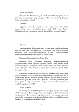 10
• Hangat dan antusias
kehangatan dan keantusiasan guru dapat memudahkanterciptanya iklim
kelas yang menyenangkan yang merupakan salah satu syarat bagi kegiatan
belajar-mengajar yang optimal.
• Tantangan
penggunaan kata-kata, tindakan, cara kerja atau bahan-bahan
yangmenantang akan meningkatkan gairah anak didik untuk belajar
sehinggamengurangi kemungkinan munculnya tingkah laku yang menyimpang.
• Bervariasi
Penggunaan variasi dalam media, gaya mengajar guru, pola interaksiantara
guru dan anak didik merupakan kunci pengelolaan kelas untukmenghindari
kejenuhan serta pengulangan-pengulangan aktivitas yangmenyebabkan
menurunnya kegiatan belajar dan tingkah laku positif siswa.
4. Penerapan Sistem dalam Pengelolaan Kelas
Mengelola kelas merupakan pembuatan keputusan-keputusan
yangdirencanakan bukan keputusan-keputusan spontan yang diambil dalam
keadaandarurat jika seorang guru dalam keadaan marah dan frustasi terhadap
siswa. Setelahguru tenang kembali ia merasa bahwa hukuman tersebut terlalu
berat apabila telah
terjadi lagi pelanggaran serupa oleh siswa lain haruskah guru berbuat seperti
itulagi? Jika demikian, ia bertindak tidak adil tetapi tidak bertindak demikian, ia
tidakkonsisten biasanya antisipasi terhadap timbulnya masalah-masalah di kelas
akanmenolong guru dari dilema-lema seperti itu. Dasar dari pendekatan yaitu
bahwa perilaku yang baik di kelas sebagian dapat dibentuk dengan cara
memberikanganjaran atau tidak.
• Teknik mendekati
bila seorang siswa mulai bertingkah, satu teknik yang biasanya efektif yaitu
teknik mendekatinya. Kehadiran guru bisa membuatnyatakut, dan karena itu dapat
menghentikannya dari perbuatan yang disruptif ,tanpa perlu menegur andai kata
siswa mulai menampakan kecenderungan berbuat nakal, memindahkan tempat
duduknya ke meja guru dapat berefek preventif.
 