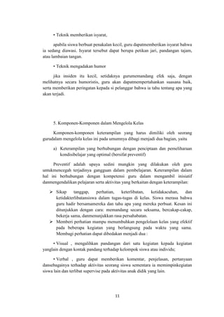 11
• Teknik memberikan isyarat,
apabila siswa berbuat penakalan kecil, guru dapatmemberikan isyarat bahwa
ia sedang diawasi. Isyarat tersebut dapat berupa petikan jari, pandangan tajam,
atau lambaian tangan.
• Teknik mengadakan humor
jika insiden itu kecil, setidaknya gurumemandang efek saja, dengan
melihatnya secara humoristis, guru akan dapatmempertahankan suasana baik,
serta memberikan peringatan kepada si pelanggar bahwa ia tahu tentang apa yang
akan terjadi.
5. Komponen-Komponen dalam Mengelola Kelas
Komponen-komponen keterampilan yang harus dimiliki oleh seorang
gurudalam mengelola kelas ini pada umumnya dibagi menjadi dua bagian, yaitu
a) Keterampilan yang berhubungan dengan penciptaan dan pemeliharaan
kondisibelajar yang optimal (bersifat preventif)
Preventif adalah upaya sedini mungkin yang dilakukan oleh guru
untukmencegah terjadinya gangguan dalam pembelajaran. Keterampilan dalam
hal ini berhubungan dengan kompetensi guru dalam mengambil inisiatif
danmengendalikan pelajaran serta aktivitas yang berkaitan dengan keterampilan:
 Sikap tanggap, perhatian, keterlibatan, ketidakacuhan, dan
ketidakterlibatansiswa dalam tugas-tugas di kelas. Siswa merasa bahwa
guru hadir bersamamereka dan tahu apa yang mereka perbuat. Kesan ini
ditunjukkan dengan cara: memandang secara seksama, bercakap-cakap,
bekerja sama, danmenunjukkan rasa persahabatan.
 Memberi perhatian mampu menumbuhkan pengelolaan kelas yang efektif
pada beberapa kegiatan yang berlangsung pada waktu yang sama.
Membagi perhatian dapat dibedakan menjadi dua :
• Visual , mengalihkan pandangan dari satu kegiatan kepada kegiatan
yanglain dengan kontak pandang terhadap kelompok siswa atau individu;
• Verbal , guru dapat memberikan komentar, penjelasan, pertanyaan
dansebagainya terhadap aktivitas seorang siswa sementara ia memimpinkegiatan
siswa lain dan terlibat supervise pada aktivitas anak didik yang lain.
 