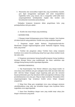 13
3. Menemukan dan memecahkan tingkah laku yang menimbulkan masalah,
guru dapat menggunakan seperangkat arah untuk mengendalikan
tingkahlaku keliru yang muncul, dan ia mengetahui sebab-sebab dasar
yangmengakibatkan ketidakpatuhan tingkah laku tersebut serta
berusahauntuk menemukan pemecahannya
Sedangkan komponen komponen dalam pengelolaaan kelas yang
perludiperhatikan oleh guru adalah :
c) Kondisi dan situasi belajar yang mendukung
• KONDISI FISIK
1. Ruangan tempat berlangsungnya proses belajar mengajar- Jenis kegiatan
(di dalam kelas/di ruang praktikum)- Jumlah siswa yang melakukan kegiatan
2. Pengaturan tempat duduk- Berbaris- Pengelompokan/individu-
Membentuk setengah lingkaran/lingkaran penuh- Berbentuk lingkaran- Ruang
kelas yang normal
3. Ventilasi dan pengaturan cahaya Ventilasi harus cukup menjamin
kesehatan siswa anatara lain jendelayang cukup besar agar cahaya matahari masuk
dan udara sehat.
4. Pengaturan penyimpanan barang-barangPenyimpanan barang hendaknya
disimpan ditempat khusus yang mudahdicapai, dan diatur sedemikian rupa
sehingga barang-barang tersebut segeradapat digunakan.
• KONDISI EMOSIONAL
1. Tipe Kepemimpinan Tipe Otoriter (diktator) yang dengan kondisi ini
siswa hanya akan aktifkalau ada guru sedangkan kalau tidak ada maka tidak akan
aktif. Aktivitas belajar mengajar sangat tergantung pada guru dan menuntut
banyak perhatiandari guru.Tipe demokratis lebih memungkinkan terbinanya sikap
persahabatanantara siswa dan guru. Sikap ini dapat membantu. Menciptakan iklim
yangmenguntungkan bagi terciptanya kondisi proses belajar mengajar
yangoptimal.
2. Sikap Guru Sikap guru menghadapi siswa yang melanggar peraturan
sekolahhendaknya tetap sabar dan bersahabat dengan suatu keyakinan bahwa
tingkahlaku siswa dapat diperbaiki
3. Suara Guru Hendaknya dengan suara yang rendah tetapi cukup jelas
dengan volumesuara yang penuh.
 