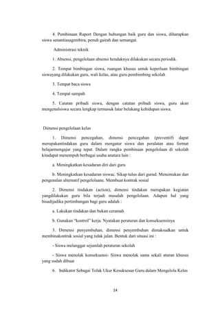 14
4. Pembinaan Raport Dengan hubungan baik guru dan siswa, diharapkan
siswa senantiasagembira, penuh gairah dan semangat.
Administrasi teknik
1. Absensi, pengelolaan absensi hendaknya dilakukan secara periodik.
2. Tempat bimbingan siswa, ruangan khusus untuk keperluan bimbingan
siswayang dilakukan guru, wali kelas, atau guru pembimbing sekolah
3. Tempat baca siswa
4. Tempat sampah
5. Catatan pribadi siswa, dengan catatan pribadi siswa, guru akan
mengenalsiswa secara lengkap termasuk latar belakang kehidupan siswa.
Dimensi pengelolaan kelas
1. Dimensi pencegahan, dimensi pencegahan (preventif) dapat
merupakantindakan guru dalam mengatur siswa dan peralatan atau format
belajarmengajar yang tepat. Dalam rangka pembinaan pengelolaan di sekolah
kitadapat menempuh berbagai usaha anatara lain :
a. Meningkatkan kesadaran diri dari guru
b. Meningkatkan kesadaran siswac. Sikap tulus dari gurud. Menemukan dan
pengenalan alternatif pengelolaane. Membuat kontrak sosial
2. Dimensi tindakan (action), dimensi tindakan merupakan kegiatan
yangdilakukan guru bila terjadi masalah pengelolaan. Adapun hal yang
bisadijadika pertimbangan bagi guru adalah :
a. Lakukan tindakan dan bukan ceramah
b. Gunakan “kontrol” kerja. Nyatakan peraturan dan konsekuensinya
3. Dimensi penyembuhan, dimensi penyembuhan dimaksudkan untuk
membinakontrak sosial yang tidak jalan. Bentuk dari situasi ini :
- Siswa melanggar sejumlah peraturan sekolah
- Siswa menolak konsekuensi- Siswa menolak sama sekali aturan khusus
yang sudah dibuat
6. Indikator Sebagai Tolak Ukur Kesuksesan Guru dalam Mengelola Kelas
 