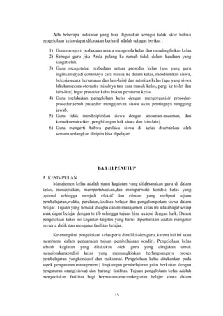 15
Ada beberapa indikator yang bisa digunakan sebagai tolak ukur bahwa
pengelolaan kelas dapat dikatakan berhasil adalah sebagai berikut :
1) Guru mengerti perbedaan antara mengelola kelas dan mendisiplinkan kelas.
2) Sebagai guru jika Anda pulang ke rumah tidak dalam keadaan yang
sangatlelah.
3) Guru mengetahui perbedaan antara prosedur kelas (apa yang guru
inginkanterjadi contohnya cara masuk ke dalam kelas, mendiamkan siswa,
bekerjasecara bersamaan dan lain-lain) dan rutinitas kelas (apa yang siswa
lakukansecara otomatis misalnya tata cara masuk kelas, pergi ke toilet dan
lain-lain).Ingat prosedur kelas bukan peraturan kelas.
4) Guru melakukan pengelolaan kelas dengan mengorganisir prosedur-
prosedur,sebab prosedur mengajarkan siswa akan pentingnya tanggung
jawab.
5) Guru tidak mendisiplinkan siswa dengan ancaman-ancaman, dan
konsekuensi(stiker, penghilangan hak siswa dan lain-lain).
6) Guru mengerti bahwa perilaku siswa di kelas disebabkan oleh
sesuatu,sedangkan disiplin bisa dipelajari
BAB III PENUTUP
A. KESIMPULAN
Manajemen kelas adalah suatu kegiatan yang dilaksanakan guru di dalam
kelas, menciptakan, mempertahankan,dan memperbaiki kondisi kelas yang
optimal sehingga menjadi efektif dan efesien yang meliputi tujuan
pembelajaran,waktu, peralatan,fasilitas belajar dan pengelompokan siswa dalam
belajar. Tujuan yang hendak dicapai dalam manajemen kelas ini adalahagar setiap
anak dapat belajar dengan tertib sehingga tujuan bisa tecapai dengan baik. Dalam
pengelolaan kelas ini kegiatan-kegitan yang harus diperhatikan adalah mengatur
perserta didik dan mengatur fasilitas belajar.
Keterampilan pengelolaan kelas perlu dimiliki oleh guru, karena hal ini akan
membantu dalam pencapaian tujuan pembelajaran sendiri. Pengelolaan kelas
adalah kegiatan yang dilakukan oleh guru yang ditujukan untuk
menciptakankondisi kelas yang memungkinkan berlangsungnya proses
pembelajaran yangkondusif dan maksimal. Pengelolaan kelas ditekankan pada
aspek pengaturan(management) lingkungan pembelajaran yaitu berkaitan dengan
pengaturan orang(siswa) dan barang/ fasilitas. Tujuan pengelolaan kelas adalah
menyediakan fasilitas bagi bermacam-macamkegiatan belajar siswa dalam
 