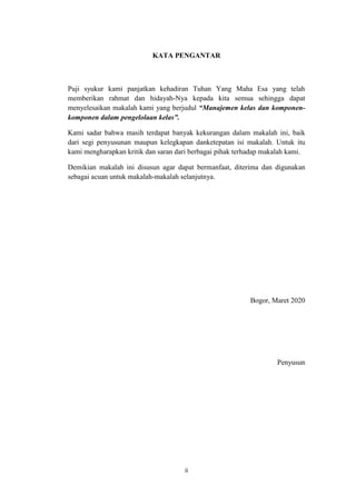 ii
KATA PENGANTAR
Puji syukur kami panjatkan kehadiran Tuhan Yang Maha Esa yang telah
memberikan rahmat dan hidayah-Nya kepada kita semua sehingga dapat
menyelesaikan makalah kami yang berjudul “Manajemen kelas dan komponen-
komponen dalam pengelolaan kelas”.
Kami sadar bahwa masih terdapat banyak kekurangan dalam makalah ini, baik
dari segi penyusunan maupun kelegkapan danketepatan isi makalah. Untuk itu
kami mengharapkan kritik dan saran dari berbagai pihak terhadap makalah kami.
Demikian makalah ini disusun agar dapat bermanfaat, diterima dan digunakan
sebagai acuan untuk makalah-makalah selanjutnya.
Bogor, Maret 2020
Penyusun
 