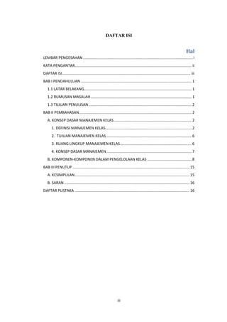 iii
DAFTAR ISI
Hal
LEMBAR PENGESAHAN ........................................................................................................ i
KATA PENGANTAR............................................................................................................... ii
DAFTAR ISI.......................................................................................................................... iii
BAB I PENDAHULUAN ......................................................................................................... 1
1.1 LATAR BELAKANG...................................................................................................... 1
1.2 RUMUSAN MASALAH................................................................................................ 1
1.3 TUJUAN PENULISAN.................................................................................................. 2
BAB II PEMBAHASAN........................................................................................................... 2
A. KONSEP DASAR MANAJEMEN KELAS.......................................................................... 2
1. DEFINISI MANAJEMEN KELAS.................................................................................. 2
2. TUJUAN MANAJEMEN KELAS................................................................................. 6
3. RUANG LINGKUP MANAJEMEN KELAS.................................................................... 6
4. KONSEP DASAR MANAJEMEN................................................................................. 7
B. KOMPONEN-KOMPONEN DALAM PENGELOLAAN KELAS .......................................... 8
BAB III PENUTUP ............................................................................................................... 15
A. KESIMPULAN............................................................................................................. 15
B. SARAN ....................................................................................................................... 16
DAFTAR PUSTAKA ............................................................................................................. 16
 