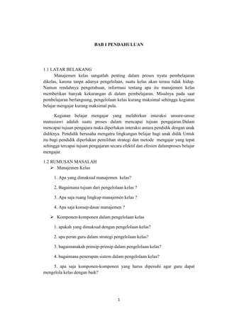 1
BAB I PENDAHULUAN
1.1 LATAR BELAKANG
Manajemen kelas sangatlah penting dalam proses nyata pembelajaran
dikelas, karena tanpa adanya pengelolaan, suatu kelas akan terasa tidak hidup.
Namun rendahnya pengetahuan, informasi tentang apa itu manajemen kelas
memberikan banyak kekurangan di dalam pembelajaran. Misalnya pada saat
pembelajaran berlangsung, pengelolaan kelas kurang maksimal sehingga kegiatan
belajar mengajar kurang maksimal pula.
Kegiatan belajar mengajar yang melahirkan interaksi unsure-unsur
manusiawi adalah suatu proses dalam mencapai tujuan pengajaran.Dalam
mencapai tujuan pengajara maka diperlukan interaksi antara pendidik dengan anak
didiknya. Pendidik berusaha mengatru lingkungan belajar bagi anak didik Untuk
itu bagi pendidik diperlukan pemilihan strategi dan metode mengajar yang tepat
sehingga tercapai tujuan pengajaran secara efektif dan efesien dalamproses belajar
mengajar.
1.2 RUMUSAN MASALAH
 Manajemen Kelas
1. Apa yang dimaksud manajemen kelas?
2. Bagaimana tujuan dari pengelolaan kelas ?
3. Apa saja ruang lingkup manajemen kelas ?
4. Apa saja konsep dasar manajemen ?
 Komponen-komponen dalam pengelolaan kelas
1. apakah yang dimaksud dengan pengelolaan kelas?
2. apa peran guru dalam strategi pengelolaan kelas?
3. bagaimanakah prinsip-prinsip dalam pengelolaan kelas?
4. bagaimana penerapan sistem dalam pengelolaan kelas?
5. apa saja komponen-komponen yang harus dipenuhi agar guru dapat
mengelola kelas dengan baik?
 