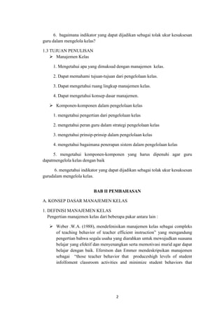 2
6. bagaimana indikator yang dapat dijadikan sebagai tolak ukur kesuksesan
guru dalam mengelola kelas?
1.3 TUJUAN PENULISAN
 Manajemen Kelas
1. Mengetahui apa yang dimaksud dengan manajemen kelas.
2. Dapat memahami tujuan-tujuan dari pengelolaan kelas.
3. Dapat mengetahui ruang lingkup manajemen kelas.
4. Dapat mengetahui konsep dasar manajemen.
 Komponen-komponen dalam pengelolaan kelas
1. mengetahui pengertian dari pengelolaan kelas
2. mengetahui peran guru dalam strategi pengelolaan kelas
3. mengetahui prinsip-prinsip dalam pengelolaan kelas
4. mengetahui bagaimana penerapan sistem dalam pengelolaan kelas
5. mengetahui komponen-komponen yang harus dipenuhi agar guru
dapatmengelola kelas dengan baik
6. mengetahui indikator yang dapat dijadikan sebagai tolak ukur kesuksesan
gurudalam mengelola kelas.
BAB II PEMBAHASAN
A. KONSEP DASAR MANAJEMEN KELAS
1. DEFINISI MANAJEMEN KELAS
Pengertian manajemen kelas dari beberapa pakar antara lain :
 Weber .W.A. (1988), mendefenisikan manajemen kelas sebagai compleks
of teaching behavior of teacher efficient instruction” yang mengandung
pengertian bahwa segala usaha yang diarahkan untuk mewujudkan suasana
belajar yang efektif dan menyenangkan serta memotivasi murid agar dapat
belajar dengan baik. Eferstson dan Emmer mendeskripsikan manajemen
sebagai “those teacher behavior that produceshigh levels of student
infolfoment classroom activities and minimize student behaviors that
 