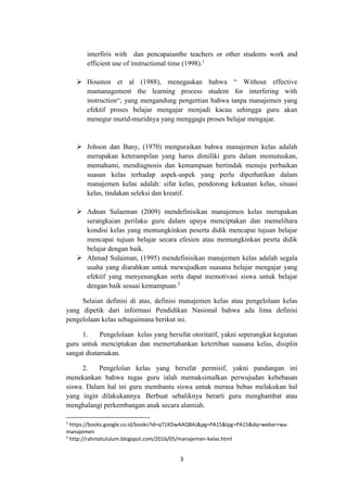 3
interfiris with dan pencapaianthe teachers or other students work and
efficient use of instructional time (1998).1
 Houston et al (1988), menegaskan bahwa “ Without effective
mamanagement the learning process student for interfering with
instruction“, yang mengandung pengertian bahwa tanpa manajemen yang
efektif proses belajar mengajar menjadi kacau sehingga guru akan
menegur murid-muridnya yang menggagu proses belajar mengajar.
 Johson dan Bany, (1970) menguraikan bahwa manajemen kelas adalah
merupakan keterampilan yang harus dimiliki guru dalam memutuskan,
memahami, mendiagnosis dan kemampuan bertindak menuju perbaikan
suasan kelas terhadap aspek-aspek yang perlu diperhatikan dalam
manajemen kelas adalah: sifat kelas, pendorong kekuatan kelas, situasi
kelas, tindakan seleksi dan kreatif.
 Adnan Sulaeman (2009) mendefinisikan manajemen kelas merupakan
serangkaian perilaku guru dalam upaya menciptakan dan memelihara
kondisi kelas yang memungkinkan peserta didik mencapai tujuan belajar
mencapai tujuan belajar secara efesien atau memungkinkan pesrta didik
belajar dengan baik.
 Ahmad Sulaiman, (1995) mendefinisikan manajemen kelas adalah segala
usaha yang diarahkan untuk mewujudkan suasana belajar mengajar yang
efektif yang menyenangkan serta dapat memotivasi siswa untuk belajar
dengan baik sesuai kemampuan.2
Selaian definisi di atas, definisi manajemen kelas atau pengelolaan kelas
yang dipetik dari informasi Pendidikan Nasional bahwa ada lima definisi
pengelolaan kelas sebagaimana berikut ini.
1. Pengelolaan kelas yang bersifat otoritatif, yakni seperangkat kegiatan
guru untuk menciptakan dan memertahankan ketertiban suasana kelas, disiplin
sangat diutamakan.
2. Pengelolan kelas yang bersifat permisif, yakni pandangan ini
menekankan bahwa tugas guru ialah memaksimalkan perwujudan kebebasan
siswa. Dalam hal ini guru membantu siswa untuk merasa bebas melakukan hal
yang ingin dilakukannya. Berbuat sebaliknya berarti guru menghambat atau
menghalangi perkembangan anak secara alamiah.
1
https://books.google.co.id/books?id=qT1KDwAAQBAJ&pg=PA15&lpg=PA15&dq=weber+wa-
manajemen
2
http://rahmatululum.blogspot.com/2016/05/manajemen-kelas.html
 