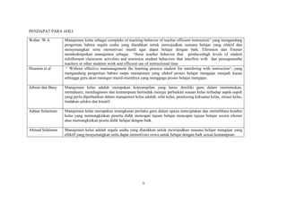 5
PENDAPAT PARA AHLI
Weber .W.A Manajemen kelas sebagai compleks of teaching behavior of teacher efficient instruction” yang mengandung
pengertian bahwa segala usaha yang diarahkan untuk mewujudkan suasana belajar yang efektif dan
menyenangkan serta memotivasi murid agar dapat belajar dengan baik. Eferstson dan Emmer
mendeskripsikan manajemen sebagai “those teacher behavior that produceshigh levels of student
infolfoment classroom activities and minimize student behaviors that interfiris with dan pencapaianthe
teachers or other students work and efficient use of instructional time
Houston et al “ Without effective mamanagement the learning process student for interfering with instruction“, yang
mengandung pengertian bahwa tanpa manajemen yang efektif proses belajar mengajar menjadi kacau
sehingga guru akan menegur murid-muridnya yang menggagu proses belajar mengajar.
Johson dan Bany Manajemen kelas adalah merupakan keterampilan yang harus dimiliki guru dalam memutuskan,
memahami, mendiagnosis dan kemampuan bertindak menuju perbaikan suasan kelas terhadap aspek-aspek
yang perlu diperhatikan dalam manajemen kelas adalah: sifat kelas, pendorong kekuatan kelas, situasi kelas,
tindakan seleksi dan kreatif.
Adnan Sulaeman Manajemen kelas merupakan serangkaian perilaku guru dalam upaya menciptakan dan memelihara kondisi
kelas yang memungkinkan peserta didik mencapai tujuan belajar mencapai tujuan belajar secara efesien
atau memungkinkan pesrta didik belajar dengan baik.
Ahmad Sulaiman Manajemen kelas adalah segala usaha yang diarahkan untuk mewujudkan suasana belajar mengajar yang
efektif yang menyenangkan serta dapat memotivasi siswa untuk belajar dengan baik sesuai kemampuan
 