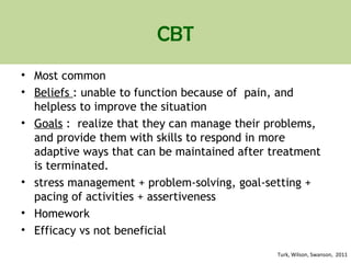 CBT
• Most common
• Beliefs : unable to function because of pain, and
helpless to improve the situation
• Goals : realize that they can manage their problems,
and provide them with skills to respond in more
adaptive ways that can be maintained after treatment
is terminated.
• stress management + problem-solving, goal-setting +
pacing of activities + assertiveness
• Homework
• Efficacy vs not beneficial
Turk, Wilson, Swanson, 2011
 