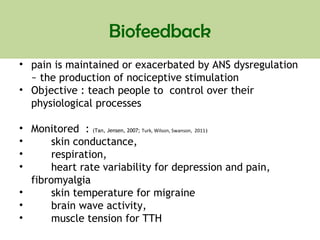 Biofeedback
• pain is maintained or exacerbated by ANS dysregulation
~ the production of nociceptive stimulation
• Objective : teach people to control over their
physiological processes
• Monitored : (Tan, Jensen, 2007; Turk, Wilson, Swanson, 2011)
• skin conductance,
• respiration,
• heart rate variability for depression and pain,
fibromyalgia
• skin temperature for migraine
• brain wave activity,
• muscle tension for TTH
 