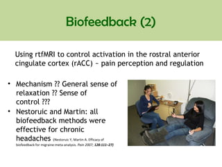 Biofeedback (2)
• Mechanism ?? General sense of
relaxation ?? Sense of
control ???
• Nestoruic and Martin: all
biofeedback methods were
effective for chronic
headaches (Nestoruic Y, Martin A. Efficacy of
biofeedback for migraine:meta-analysis. Pain 2007; 128:111–27)
Using rtfMRI to control activation in the rostral anterior
cingulate cortex (rACC) ~ pain perception and regulation
 