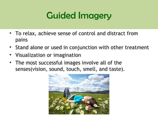 Guided Imagery
• To relax, achieve sense of control and distract from
pains
• Stand alone or used in conjunction with other treatment
• Visualization or imagination
• The most successful images involve all of the
senses(vision, sound, touch, smell, and taste).
 