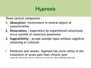 Hypnosis
Three central component :
1. Absorption; involvement in central object of
concentration
2. Dissociation ; experience be experienced consciously
occur outside of conscious awareness
3. Sugesstibitily ; accept outside input without cognitive
censoring or criticism
• Patterson and Jensen, hypnosis has more utility in the
treatment of acute pain than chronic pain
(Jensen MP, Patterson DR. Hypnotic treatment of chronic pain. J Behav Med 2006; 29:95–124)
 