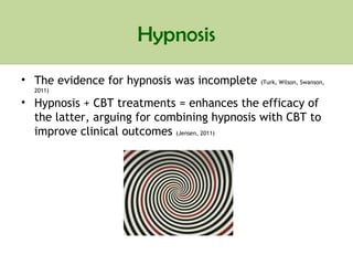 Hypnosis
• The evidence for hypnosis was incomplete (Turk, Wilson, Swanson,
2011)
• Hypnosis + CBT treatments = enhances the efficacy of
the latter, arguing for combining hypnosis with CBT to
improve clinical outcomes (Jensen, 2011)
 