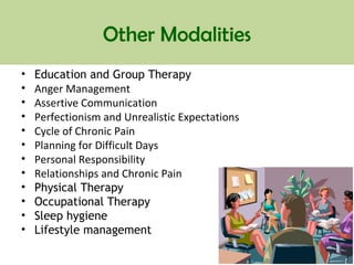 Other Modalities
• Education and Group Therapy
• Anger Management
• Assertive Communication
• Perfectionism and Unrealistic Expectations
• Cycle of Chronic Pain
• Planning for Difficult Days
• Personal Responsibility
• Relationships and Chronic Pain
• Physical Therapy
• Occupational Therapy
• Sleep hygiene
• Lifestyle management
 