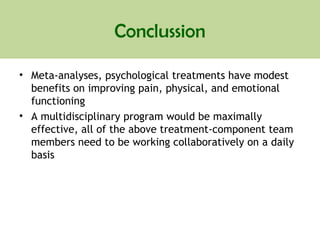 Conclussion
• Meta-analyses, psychological treatments have modest
benefits on improving pain, physical, and emotional
functioning
• A multidisciplinary program would be maximally
effective, all of the above treatment-component team
members need to be working collaboratively on a daily
basis
 